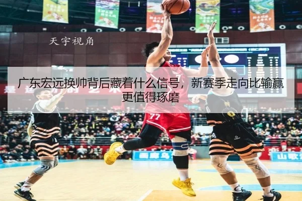 广东宏远换帅背后藏着什么信号，新赛季走向比输赢更值得琢磨
